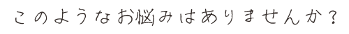 このようなお悩みはありませんか？